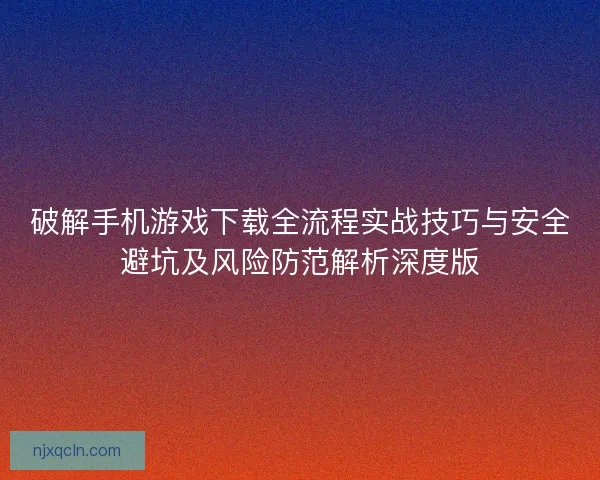 破解手机游戏下载全流程实战技巧与安全避坑及风险防范解析深度版