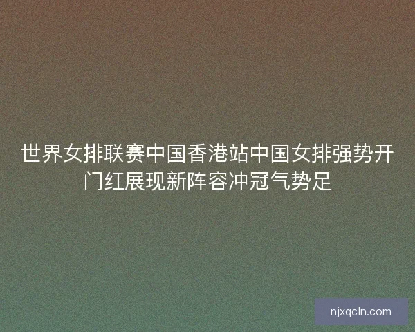 世界女排联赛中国香港站中国女排强势开门红展现新阵容冲冠气势足