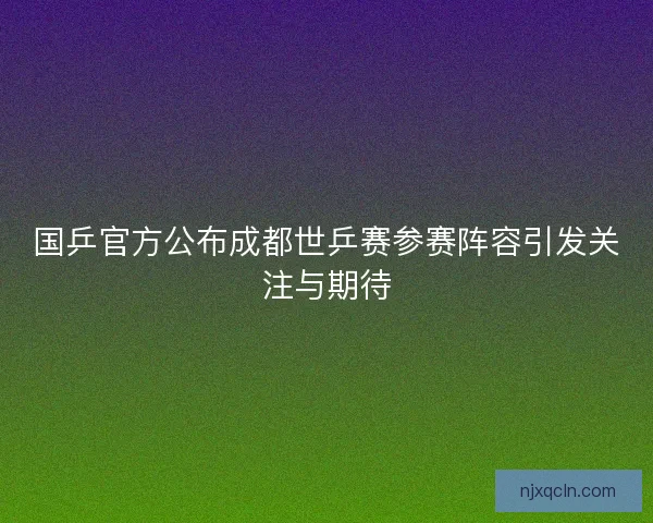 国乒官方公布成都世乒赛参赛阵容引发关注与期待
