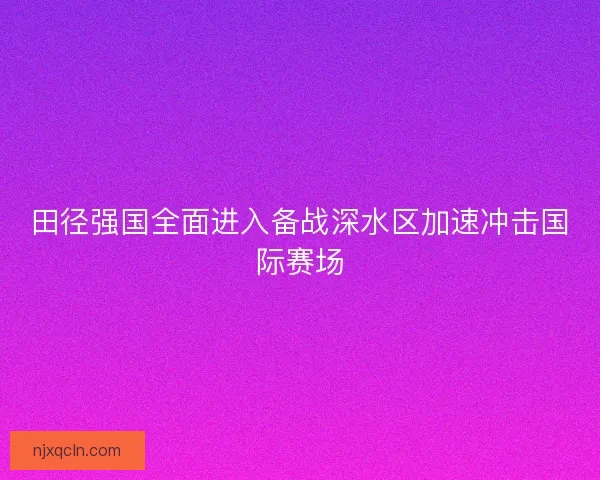 田径强国全面进入备战深水区加速冲击国际赛场