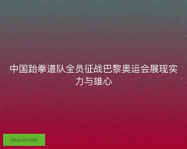 中国跆拳道队全员征战巴黎奥运会展现实力与雄心