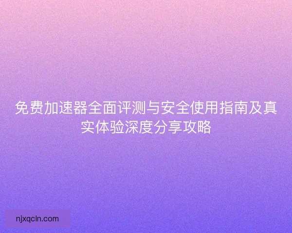 免费加速器全面评测与安全使用指南及真实体验深度分享攻略