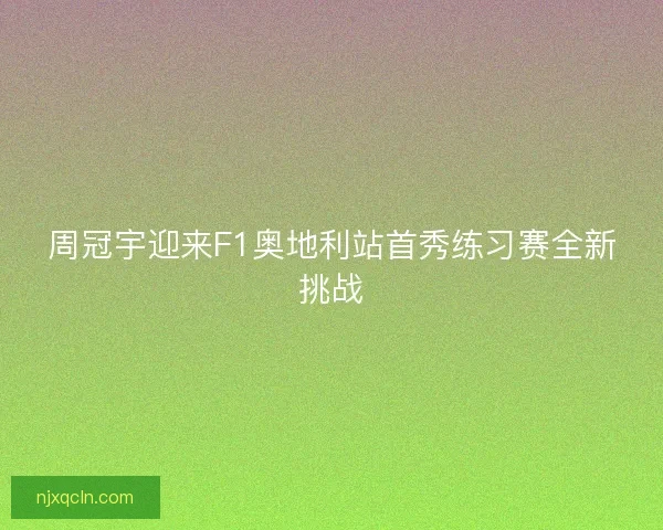 周冠宇迎来F1奥地利站首秀练习赛全新挑战