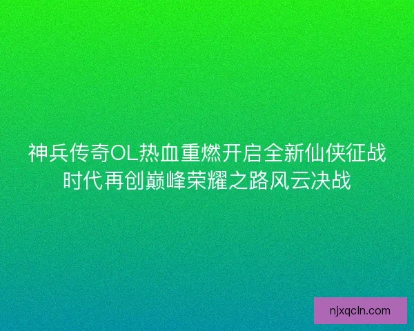 神兵传奇OL热血重燃开启全新仙侠征战时代再创巅峰荣耀之路风云决战