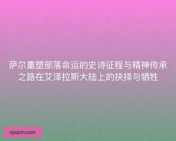 萨尔重塑部落命运的史诗征程与精神传承之路在艾泽拉斯大陆上的抉择与牺牲
