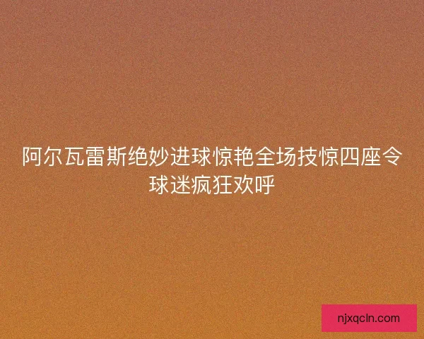 阿尔瓦雷斯绝妙进球惊艳全场技惊四座令球迷疯狂欢呼