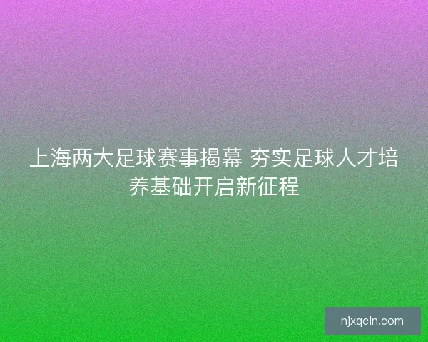 上海两大足球赛事揭幕 夯实足球人才培养基础开启新征程