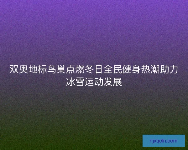 双奥地标鸟巢点燃冬日全民健身热潮助力冰雪运动发展