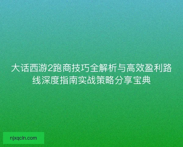 大话西游2跑商技巧全解析与高效盈利路线深度指南实战策略分享宝典