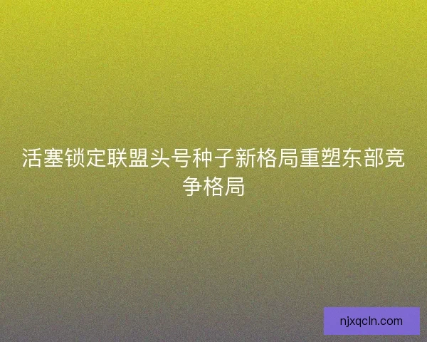 活塞锁定联盟头号种子新格局重塑东部竞争格局