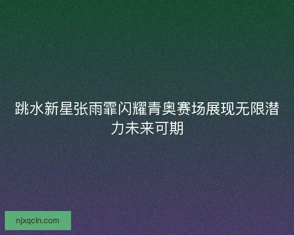 跳水新星张雨霏闪耀青奥赛场展现无限潜力未来可期