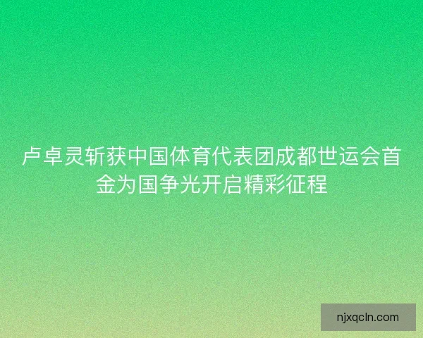 卢卓灵斩获中国体育代表团成都世运会首金为国争光开启精彩征程