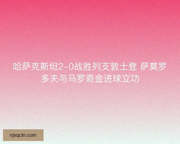 哈萨克斯坦2-0战胜列支敦士登 萨莫罗多夫与马罗奇金进球立功