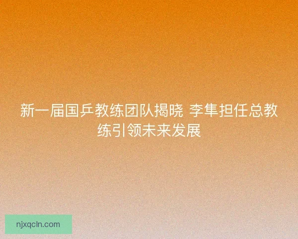 新一届国乒教练团队揭晓 李隼担任总教练引领未来发展