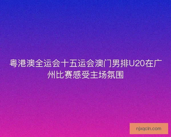 粤港澳全运会十五运会澳门男排U20在广州比赛感受主场氛围