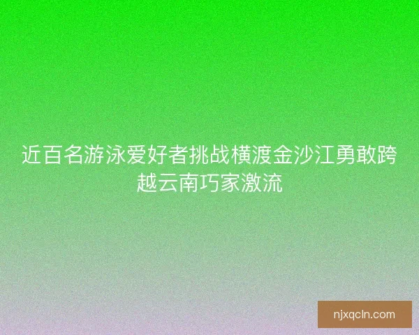 近百名游泳爱好者挑战横渡金沙江勇敢跨越云南巧家激流
