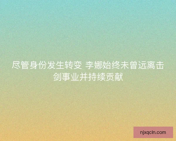 尽管身份发生转变 李娜始终未曾远离击剑事业并持续贡献