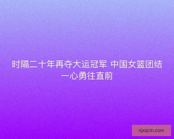 时隔二十年再夺大运冠军 中国女篮团结一心勇往直前