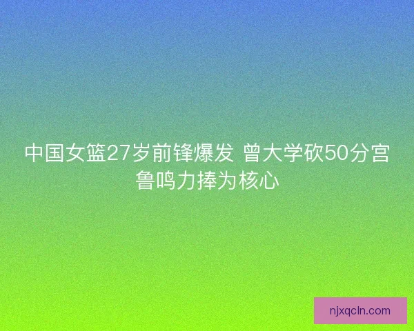 中国女篮27岁前锋爆发 曾大学砍50分宫鲁鸣力捧为核心