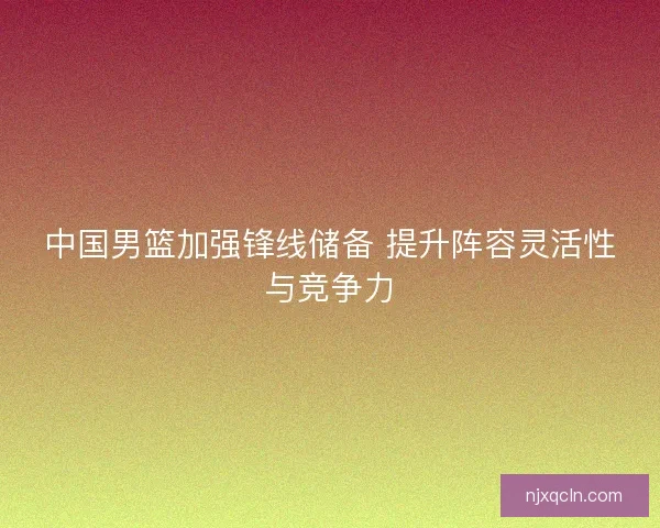 中国男篮加强锋线储备 提升阵容灵活性与竞争力