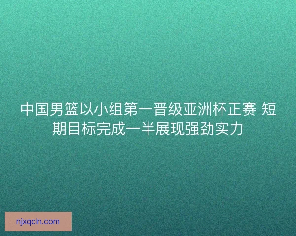 中国男篮以小组第一晋级亚洲杯正赛 短期目标完成一半展现强劲实力
