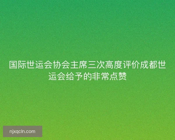 国际世运会协会主席三次高度评价成都世运会给予的非常点赞 国际世运会协会主席三次高度评价成都世运会给予的非常点赞