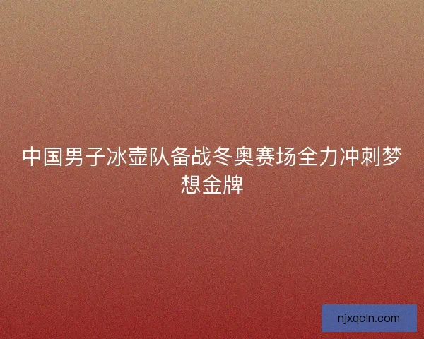 中国男子冰壶队备战冬奥赛场全力冲刺梦想金牌