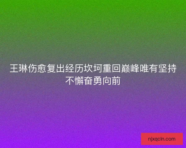 王琳伤愈复出经历坎坷重回巅峰唯有坚持不懈奋勇向前